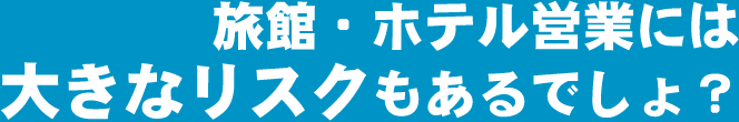 旅館・ホテル営業には大きなリスクもあるでしょ？