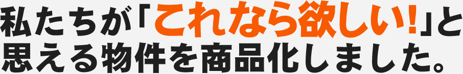 私たちが「これなら欲しい!」と思える物件を商品化しました。